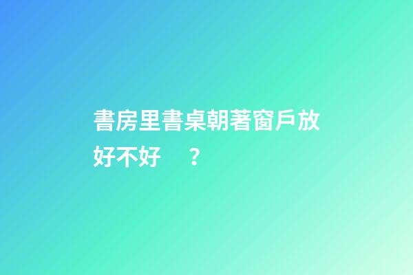 書房里書桌朝著窗戶放好不好？